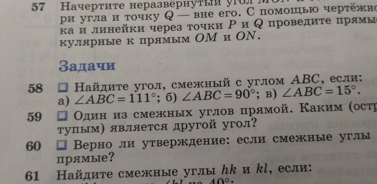 57 Начертите неразвернуτы у1олM 
ρи угла и точку Q — вне его. Спомошью чертежно 
κа и линейки через τочки Ρ и Κ проведиτе πрямы 
кулярные к прямым ОМ и ОΝ. 
Задачи 
58 
Ηайдите угол, смежный с углом ΑBC, если: 
a) ∠ ABC=111° 1 6) ∠ ABC=90°;B) ∠ ABC=15°. 
59 
Один из смежных углов πрямой. Каким (остр 
τупым) является другой угол? 
60 * Верно ли утверждение: если смежные углы 
прямые? 
61 Найдите смежные углы んк и kl, если:
10°