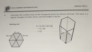 GR 1I GENERAL MATHEMATICS M1 MODULE TEST 1 
4. Calculate the surface area of the hexagonal prism by Herons formula. The base is a 
regular hexagon of sides 10 cm, and the height is 30 c 
Working out
S=% [10+10+10]
=^1/_1* 30
=15