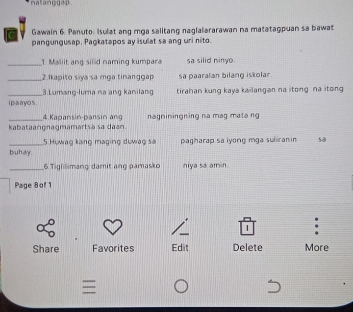 natanggap. 
Gawain 6: Panuto: Isulat ang mga salitang naglalararawan na matatagpuan sa bawat 
pangungusap. Pagkatapos ay isulat sa ang uri nito. 
_1. Maliit ang silid naming kumpara sa silid ninyo. 
_2.Ikapito siya sa mga tinanggap sa paaralan bilang iskolar. 
_3.Lumang-luma na ang kanilang tirahan kung kaya kailangan na itong na itong 
i paayos . 
_4.Kapansin-pansin ang nagniningning na mag mata ng 
kabataangnagmamartsa sa daan. 
_5.Huwag kang maging duwag sa pagharap sa iyong mga suliranin sa 
buhay 
_6.Tiglilimang damit ang pamasko niya sa amin. 
Page 8of 1 
1 
Share Favorites Edit Delete More