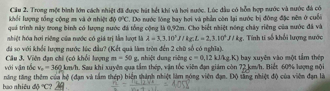 Trong một bình lớn cách nhiệt đã được hút hết khí và hơi nước. Lúc đầu có hỗn hợp nước và nước đá có 
khối lượng tổng cộng m và ở nhiệt độ 0°C. Do nước lỏng bay hơi và phần còn lại nước bị đông đặc nên ở cuối 
quá trình này trong bình có lượng nước đá tổng cộng là 0,92m. Cho biết nhiệt nóng chảy riêng của nước đá và 
nhiệt hóa hơi riêng của nước có giá trị lần lượt là lambda =3,3.10^5J/kg; L=2,3.10^6J/kg. Tính ti số khối lượng nước 
đá so với khối lượng nước lúc đầu? (Kết quả làm tròn đến 2 chữ số có nghĩa). 
Câu 3. Viên đạn chì (có khối lượng m=50g , nhiệt dung riêng c=0,12kJ/kg.K) bay xuyên vào một tấm thép 
với vận tốc v_o=360km/h Sau khi xuyên qua tấm thép, vận tốc viên đạn giảm còn 72 km/h. Biết 60% lượng nội 
tăng tăng thêm của hệ (đạn và tấm thép) biến thành nhiệt làm nóng viên đạn. Độ tăng nhiệt độ của viên đạn là 
bao nhiêu độ ^circ C ?