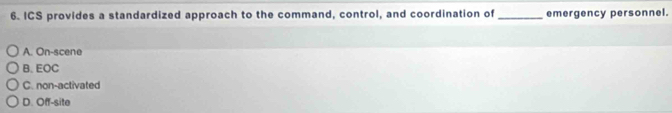 ICS provides a standardized approach to the command, control, and coordination of_ emergency personnel.
A. On-scene
B. EOC
C. non-activated
D. Off-site
