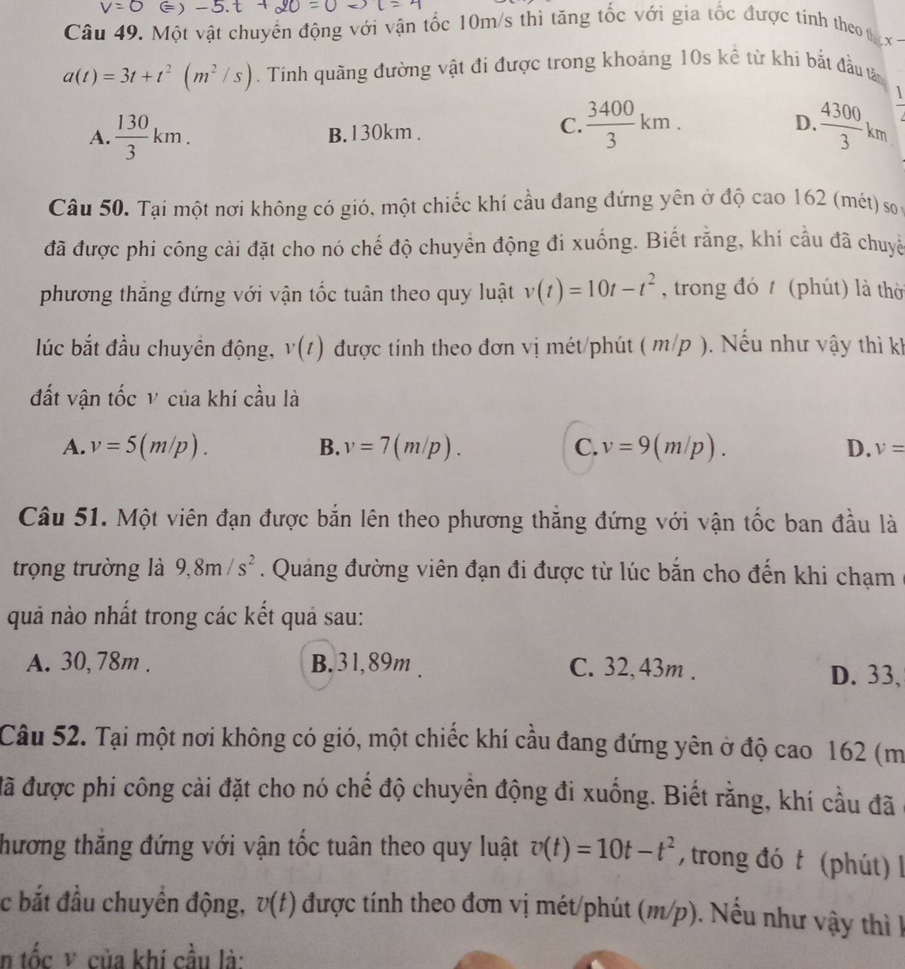 Một vật chuyển động với vận tốc 10m/s thì tăng tốc với gia tốc được tính theo thị
X
a(t)=3t+t^2(m^2/s). Tính quầng đường vật đi được trong khoảng 10s kể từ khi bắt đầu tăm
A.  130/3 km. B. 130km .
C.  3400/3 km. D.  4300/3 km  1/4 
Câu 50. Tại một nơi không có gió, một chiếc khí cầu đang đứng yên ở độ cao 162 (mét) son
đã được phi công cài đặt cho nó chế độ chuyển động đi xuống. Biết rằng, khí cầu đã chuyế
phương thăng đứng với vận tốc tuân theo quy luật v(t)=10t-t^2 , trong đó t (phút) là thờ
lúc bắt đầu chuyền động, v(t) được tính theo đơn vị mét/phút ( m/p ). Nếu như vậy thì kh
đất vận tốc v của khí cầu là
A. v=5(m/p). B. v=7(m/p). C. v=9(m/p). D. v=
Câu 51. Một viên đạn được bắn lên theo phương thăng đứng với vận tốc ban đầu là
trọng trường là 9,8m/s^2. Quảng đường viên đạn đi được từ lúc bắn cho đến khi chạm
quả nào nhất trong các kết quả sau:
A. 30, 78m . B. 31,89m . C. 32,43m .
D. 33,
Câu 52. Tại một nơi không có gió, một chiếc khí cầu đang đứng yên ở độ cao 162 (m
đã được phi công cài đặt cho nó chế độ chuyển động đi xuống. Biết rằng, khí cầu đã
thương thăng đứng với vận tốc tuân theo quy luật v(t)=10t-t^2 , trong đó t (phút) l
c bắt đầu chuyển động, v(t) được tính theo đơn vị mét/phút (m/p). Nếu như vậy thì k
n tốc v của khí cầu là: