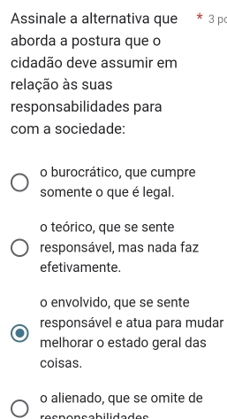 Assinale a alternativa que 3 p
aborda a postura que o
cidadão deve assumir em
relação às suas
responsabilidades para
com a sociedade:
o burocrático, que cumpre
somente o que é legal.
o teórico, que se sente
responsável, mas nada faz
efetivamente.
o envolvido, que se sente
responsável e atua para mudar
melhorar o estado geral das
coisas.
o alienado, que se omite de
responsabilidades