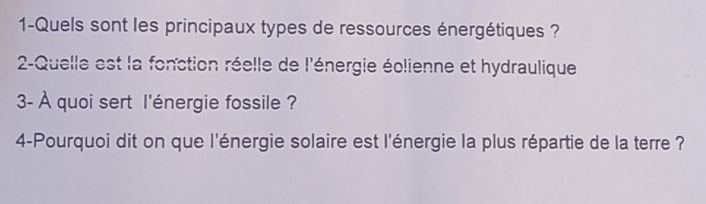 1-Quels sont les principaux types de ressources énergétiques ? 
2-Quelle est la fonction réelle de l'énergie éolienne et hydraulique 
3- À quoi sert l'énergie fossile ? 
4-Pourquoi dit on que l'énergie solaire est l'énergie la plus répartie de la terre ?