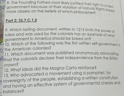 The Founding Fathers most likely justified their right to a new 
government because of their violation of Natural Rights based 
more closely on the beliefs of which philosopher? 
Part 2: SS.7.C.1.2 
9. Which lasting document, written in 1215 limits the power of 
rulers and was used by the colonists has an example of what 
government in America should be based on? 
10. Which of the following was the first written self-government in 
the American colonies? 
11. Which document was published anonymously advocating 
that the colonists declare their independence from the British 
crown? 
12. What ideas did the Magna Carta reinforce? 
13. Who advocated a movement using a pamphlet, for 
sovereignty of the people, establishing a written constitution 
and having an effective system of governmental checks and 
_balances?