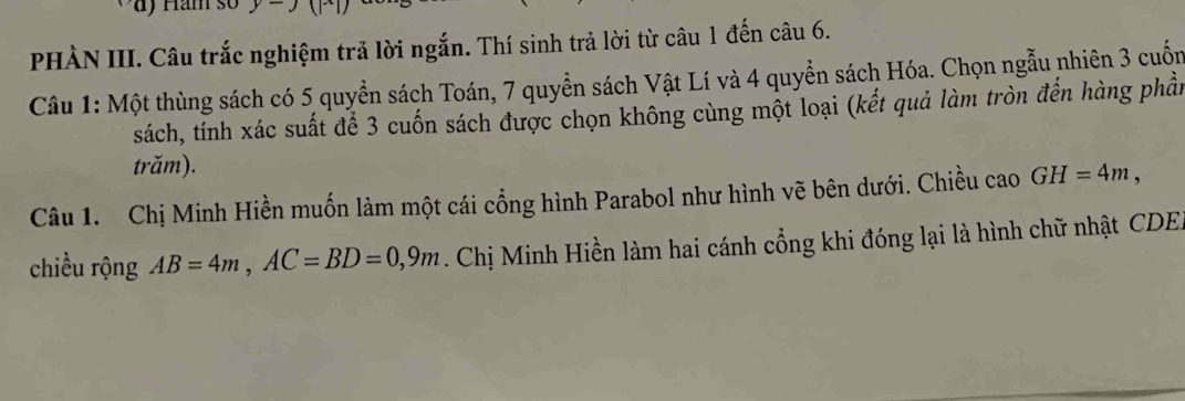 PHÀN III. Câu trắc nghiệm trả lời ngắn. Thí sinh trả lời từ câu 1 đến câu 6. 
Câu 1: Một thùng sách có 5 quyền sách Toán, 7 quyền sách Vật Lí và 4 quyển sách Hóa. Chọn ngẫu nhiên 3 cuốn 
sách, tính xác suất để 3 cuốn sách được chọn không cùng một loại (kết quả làm tròn đến hàng phần 
trăm). 
Câu 1. Chị Minh Hiền muốn làm một cái cổng hình Parabol như hình vẽ bên dưới. Chiều cao GH=4m, 
chiều rộng AB=4m, AC=BD=0, 9m Chị Minh Hiền làm hai cánh cổng khi đóng lại là hình chữ nhật CDE.