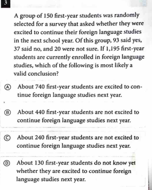 A group of 150 first- year students was randomly
selected for a survey that asked whether they were
excited to continue their foreign language studies
in the next school year. Of this group, 93 said yes,
37 said no, and 20 were not sure. If 1,195 first- year
students are currently enrolled in foreign language
studies, which of the following is most likely a
valid conclusion?
A About 740 first- year students are excited to con-
tinue foreign language studies next year.
⑧ About 440 first- year students are not excited to
continue foreign language studies next year.
© About 240 first- year students are not excited to
continue foreign language studies next year.
D About 130 first- year students do not know yet
whether they are excited to continue foreign
language studies next year.