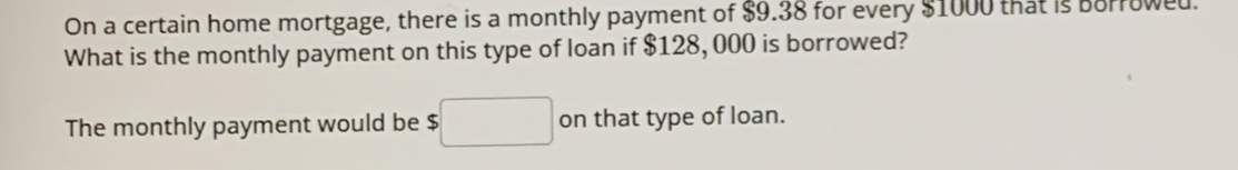 On a certain home mortgage, there is a monthly payment of $9.38 for every $1000 that is Borrowed. 
What is the monthly payment on this type of loan if $128, 000 is borrowed? 
The monthly payment would be $□ on that type of loan.