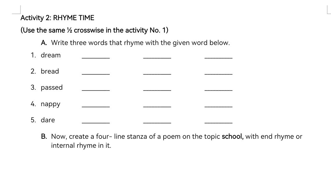 Activity 2: RHYME TIME 
(Use the same ½ crosswise in the activity No. 1) 
A. Write three words that rhyme with the given word below. 
1. dream_ 
_ 
_ 
2. bread_ 
_ 
_ 
3. passed_ 
_ 
_ 
4. nappy_ 
_ 
_ 
5. dare 
_ 
_ 
_ 
B. Now, create a four- line stanza of a poem on the topic school, with end rhyme or 
internal rhyme in it.