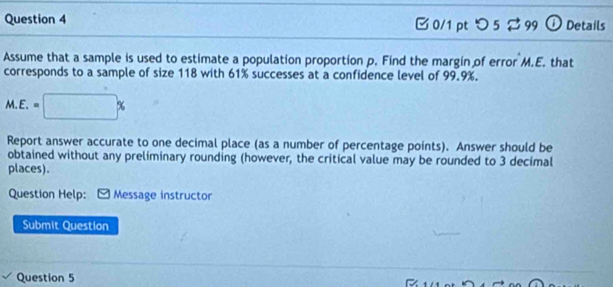 □ 0/1 pt つ 5 ⇄99 ⓘ Details 
Assume that a sample is used to estimate a population proportion p. Find the margin of error M.E. that 
corresponds to a sample of size 118 with 61% successes at a confidence level of 99.9%.
M.E.=□ %
Report answer accurate to one decimal place (as a number of percentage points). Answer should be 
obtained without any preliminary rounding (however, the critical value may be rounded to 3 decimal 
places). 
Question Help: Message instructor 
Submit Question 
Question 5