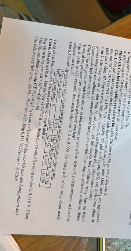 Labde) xây ra sự oxi hóa Z n
e. Dòng electron di chuyển từ cực Zn sang cực Cu.
d. Khổi lượng cực Cu tăng lên so với trước khi hoạt động.
Câu 1, 
PHÀN III, Câu bỏi trắc nghiệm yêu cầu trả lời ngắn. Thí sinh trà lời từ câu 1 đến câu 6,
he thơm X có phần trăm khối lượng các nguyên tố
như sau: % C=78,51% ;% H=8,41% ;% N=13,08% Từ phổ khối lượng (MS) xác định được phân tử
khổi của X bằng 107. Ứng với công thức phân tử của X, có bao nhiêu đồng phân amine thơm?
Cầu 2. Các động vật ăn cỏ như trâu, bò, dê, cừu,... có thể chuyển hoá cellulose trong thức ăn thành
glucose thuộc loại phản ứng nào?
glucose bằng enzyme cellulase đễ cung cấp năng lượng cho cơ thể. Phản ứng chuyển hoá cellulose thành
Trong số các polymer trên, có bao nhiêu polymer tổng hợp?
Cầu 3. Cho các polymer: tỉnh bột, nitron, tơ tầm, capron, polyethylene, nylon-7, polypropylene, nylon-6,6.
cellulose nêu trên là?
Câu 4, Phân tử khối của một đoạn mạch cellulose là 2 430 đoạn mạch
Câu 5. Cho các
Trong số cá
Câu 6. Hai 
ứng xảy ra tn có sức điện động chuẩn là 0,146 V. Phản
Thể điện cựcẩn của cặp Cd^(24)/Cd có giá trị là bao nhiêu vôn? (Làm tròn kết quả đến hàng phần trăm)
Cho biết: ở trạng thái chuân, pin Ni - Pb có sức điện động 0,131 V; E^0Pb2+/Pb=-0,126V.