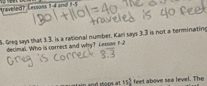 traveled? Lessons 1 -4 and 1-5
S. Greg says that 3.3. is a rational number. Kari says 3.3 is not a terminating 
decimal. Who is correct and why? Lesson 1-2 
tain and stops at 15 5/8  feet above sea level. The