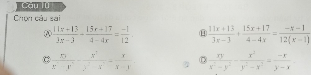 Chọn câu sai
Ⓐ  (11x+13)/3x-3 + (15x+17)/4-4x = (-1)/12 .
B  (11x+13)/3x-3 + (15x+17)/4-4x = (-x-1)/12(x-1) 
C  xy/x^3-y^2 - x^2/y^2-x^2 = x/x-y 
D  xy/x^2-y^2 - x^2/y^2-x^2 = (-x)/y-x .