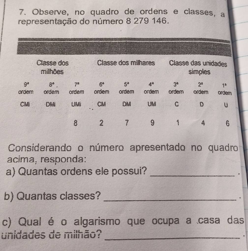 Observe, no quadro de ordens e classes, a 
representação do número 8 279 146. 
Classe dos Classe dos milhares Classe das unidades 
milhões simples
9^a 8^3 7^a 6^a 5° 4^a 3^a 2^a 1^a
ordem ordem ordem ordem ordem ordem ordem ordem ordem 
CMi DMi UMi CM DM UM C D U
8 2 7 9 1 4 6
Considerando o número apresentado no quadro 
acima, responda: 
a) Quantas ordens ele possui?_ 
. 
b) Quantas classes?_ 
. 
c) Qual é o algarismo que ocupa a casa das 
unidades de milhão?_ 
.