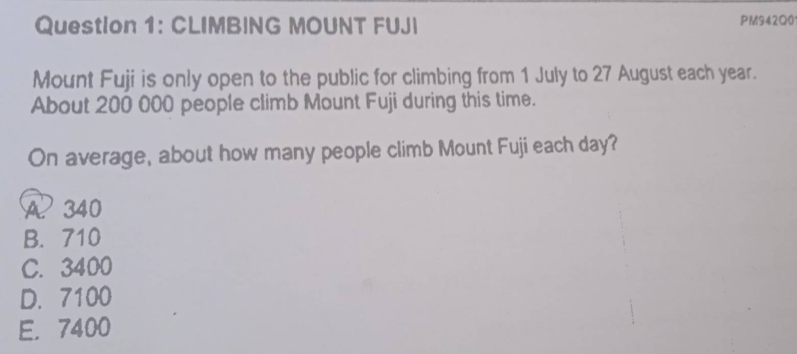 CLIMBING MOUNT FUJI PM942Q0
Mount Fuji is only open to the public for climbing from 1 July to 27 August each year.
About 200 000 people climb Mount Fuji during this time.
On average, about how many people climb Mount Fuji each day?
A 340
B. 710
C. 3400
D. 7100
E. 7400