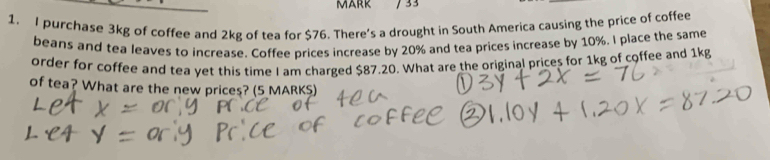 33 
1. I purchase 3kg of coffee and 2kg of tea for $76. There's a drought in South America causing the price of coffee 
beans and tea leaves to increase. Coffee prices increase by 20% and tea prices increase by 10%. I place the same 
order for coffee and tea yet this time I am charged $87.20. What are the original prices for 1kg of coffee and 1kg
of tea? What are the new prices? (5 MARKS)