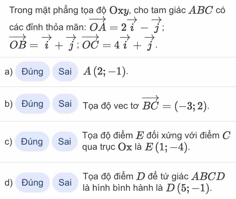 Trong mặt phẳng tọa độ Oxy, cho tam giác ABC có
các đỉnh thỏa mãn: vector OA=2vector i-vector j
vector OB=vector i+vector j; vector OC=4vector i+vector j. 
a) Đúng Sai A(2;-1). 
b) Đúng Sai Tọa độ vec tơ vector BC=(-3;2).
Tọa độ điểm E đối xứng với điểm C
c) Đúng Sai qua trục Ox là E(1;-4).
Tọa độ điểm D đễ tứ giác ABCD
d) Đúng Sai là hình bình hành là D(5;-1).