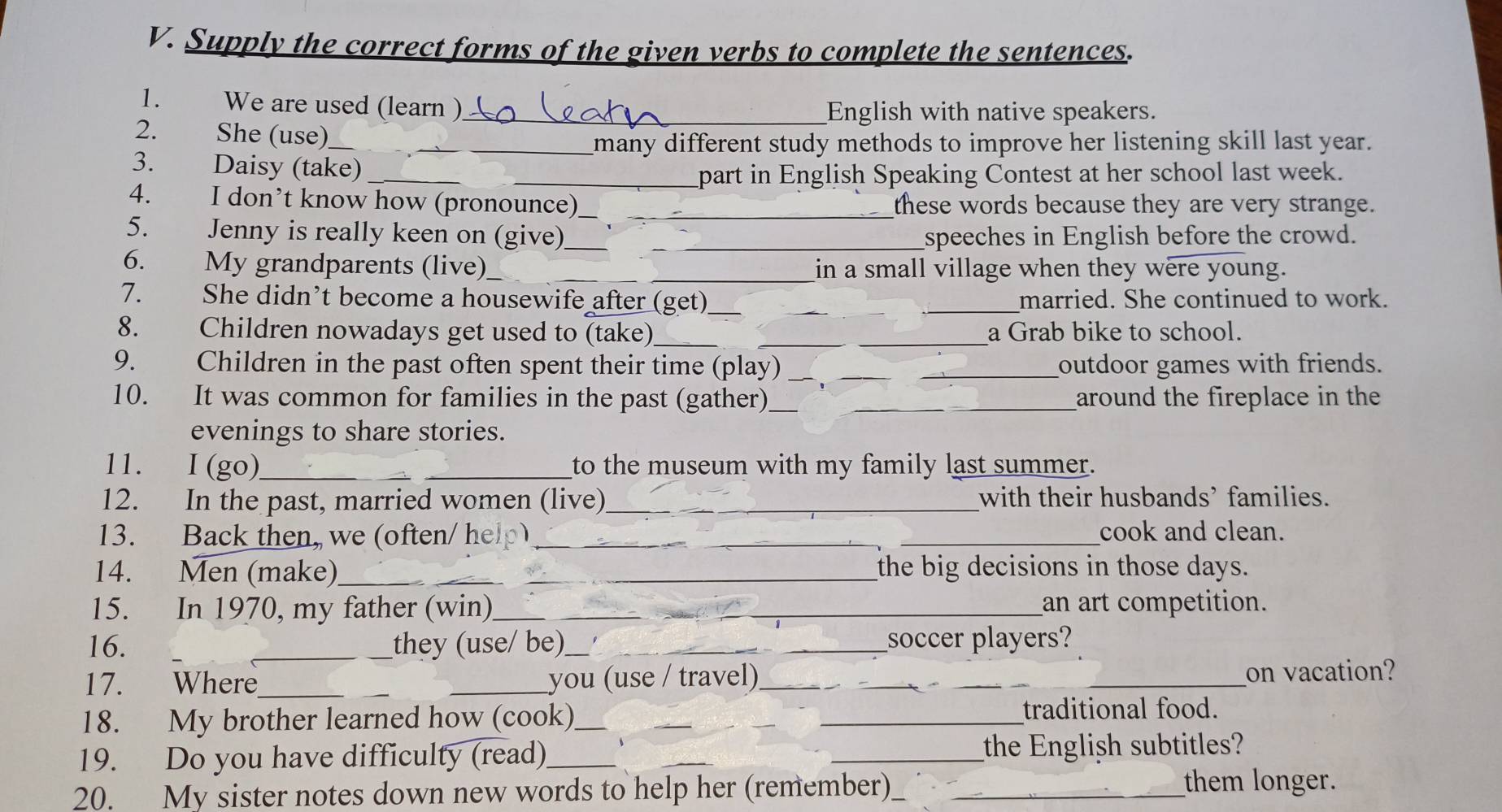 Supply the correct forms of the given verbs to complete the sentences. 
1. We are used (learn )_ 
English with native speakers. 
2. She (use)_ 
many different study methods to improve her listening skill last year. 
3. Daisy (take)_ 
_part in English Speaking Contest at her school last week. 
4. I don’t know how (pronounce)_ these words because they are very strange. 
5. Jenny is really keen on (give)_ _speeches in English before the crowd. 
6. My grandparents (live)_ in a small village when they were young. 
7. She didn’t become a housewife after (get) ___married. She continued to work. 
8. Children nowadays get used to (take)_ a Grab bike to school. 
9. Children in the past often spent their time (play) _outdoor games with friends. 
10. It was common for families in the past (gather)_ _around the fireplace in the 
evenings to share stories. 
11. I (go)_ _to the museum with my family last summer. 
12. In the past, married women (live) _with their husbands’ families. 
13. Back then, we (often/ help)_ cook and clean. 
14. Men (make)_ _the big decisions in those days. 
15. In 1970, my father (win)_ _an art competition. 
16. _they (use/ be)_ _soccer players? 
17. Where_ _you (use / travel)_ on vacation? 
18. My brother learned how (cook) ___traditional food. 
19. Do you have difficulty (read) ___the English subtitles? 
20. My sister notes down new words to help her (remember) __them longer.