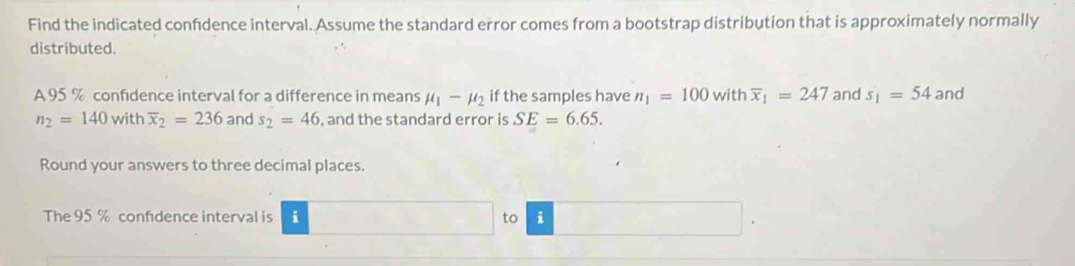 Find the indicated confdence interval. Assume the standard error comes from a bootstrap distribution that is approximately normally 
distributed. 
A 95 % confidence interval for a difference in means mu _1-mu _2 if the samples have n_1=100 with overline x_1=247 and s_1=54 and
n_2=140 with overline x_2=236 and s_2=46 , and the standard error is SE=6.65. 
Round your answers to three decimal places. 
The 95 % confidence interval is i to i