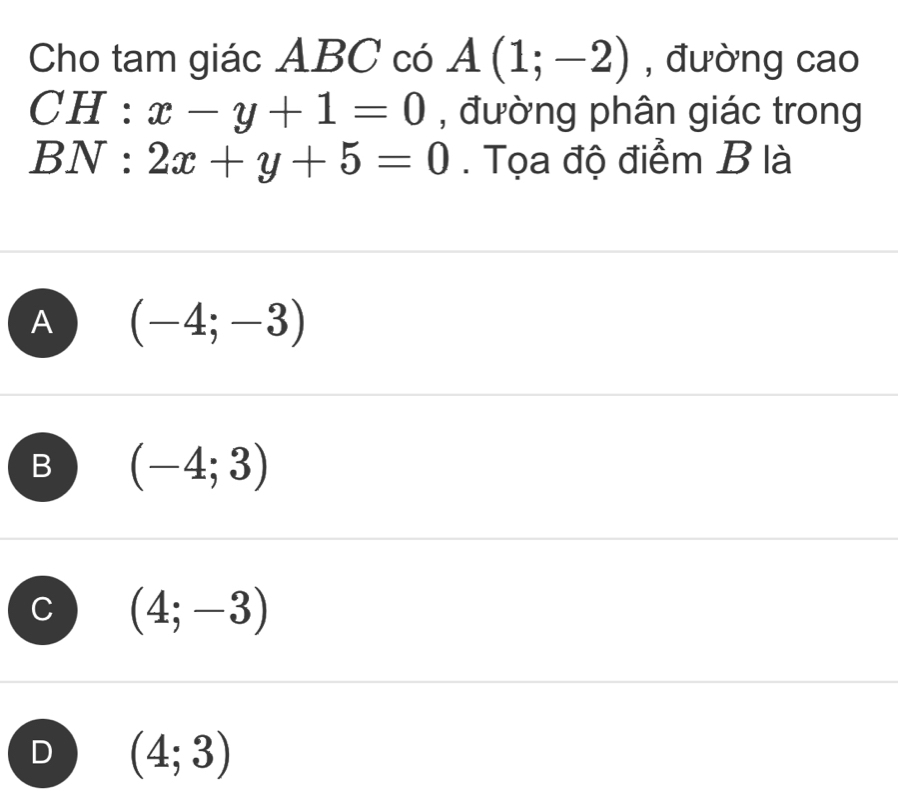 Cho tam giác ABC có A(1;-2) , đường cao
CH | ‘ x-y+1=0 , đường phân giác trong
BN : 2x+y+5=0. Tọa độ điểm B là
A (-4;-3)
B (-4;3)
C (4;-3)
D (4;3)