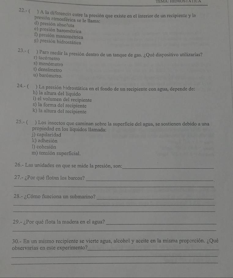 TEMA: HIBROStatca
22.- ( ) A la diferencia entre la presión que existe en el interior de un recipiente y la
presión atmosférica se le llama:
d) presión absoluta
c) presión barométrica
f) presión manométrica
g) presión hidrostática
23.- ( ) Para medir la presión dentro de un tanque de gas. ¿Qué dispositivo utilizarías?
r) tacómetro
s) manómetro
t) densimetro
u) barómetro.
24.- ( ) La presión hidrostática en el fondo de un recipiente con agua, depende de:
h) la altura del líquido
i) el volumen del recipiente
s) la forma del recipiente
k) la altura del recipiente
25.- ( ) Los insectos que caminan sobre la superficie del agua, se sostienen debido a una
propiedad en los líquidos llamada:
j) capilaridad
k) adhesión
!) cohesión
m) tensión superficial.
26.- Las unidades en que se mide la presión, son:_
27.- ¿Por qué flotan los barcos?_
_
28.- ¿Cómo funciona un submarino?_
_
_
29.- ¿Por qué flota la madera en el agua?_
_
30.- En un mismo recipiente se vierte agua, alcohol y aceite en la misma proporción. ¿Qué
observarías en este experimento?_
_
_