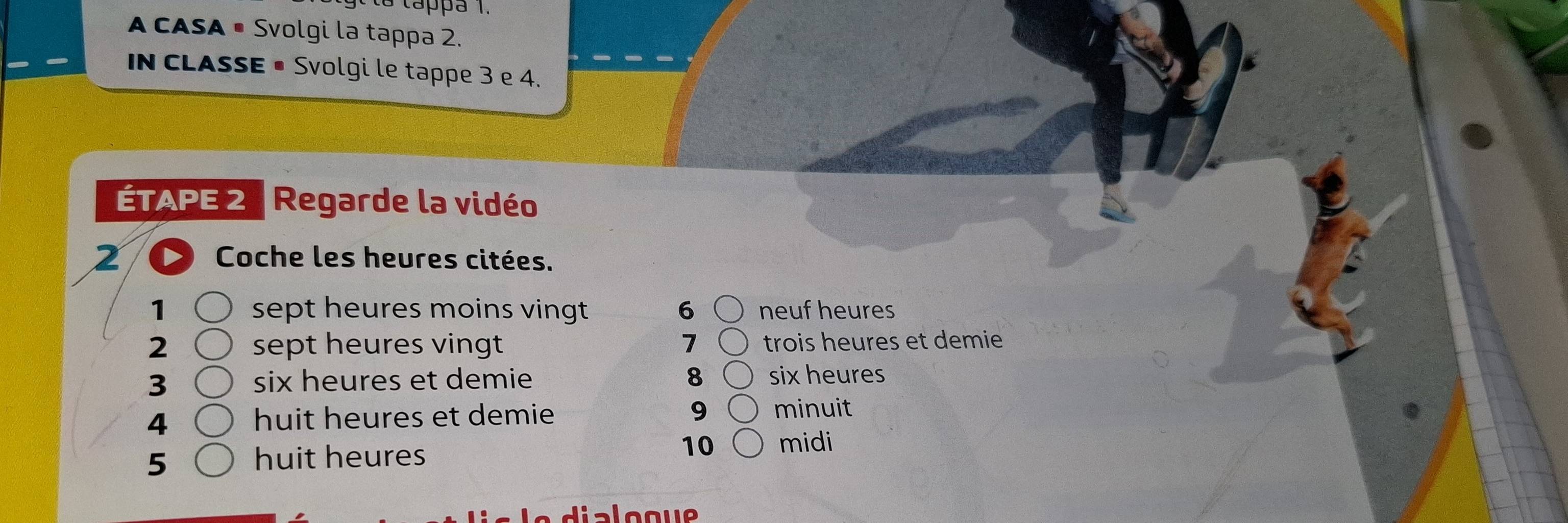 tappa 1. 
A CASA • Svolgi la tappa 2. 
In CLASSE • Svolgi le tappe 3 e 4. 
ÉTAPE 2 Regarde la vidéo 
2 Coche les heures citées. 
1 sept heures moins vingt 6 neuf heures 
2 sept heures vingt 7 trois heures et demie 
3 six heures et demie 8 six heures 
4 
huit heures et demie 9 minuit
5 huit heures 
10 midi