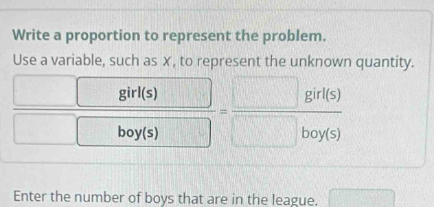 Write a proportion to represent the problem. 
Use a variable, such as ✗, to represent the unknown quantity.
 □ girl(s)/□ boy(s) = □ girl(s)/□ boy(s) 
Enter the number of boys that are in the league.