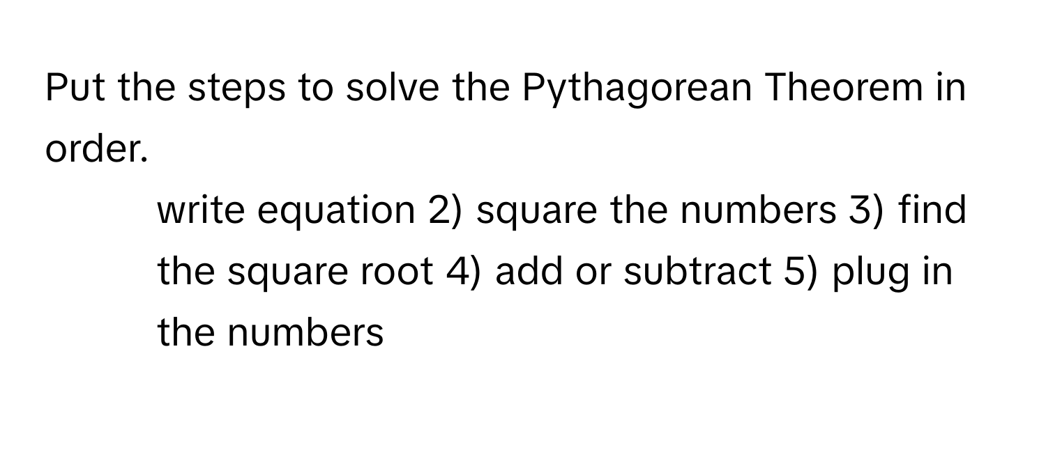 Put the steps to solve the Pythagorean Theorem in order.

1) write equation 2) square the numbers 3) find the square root 4) add or subtract 5) plug in the numbers