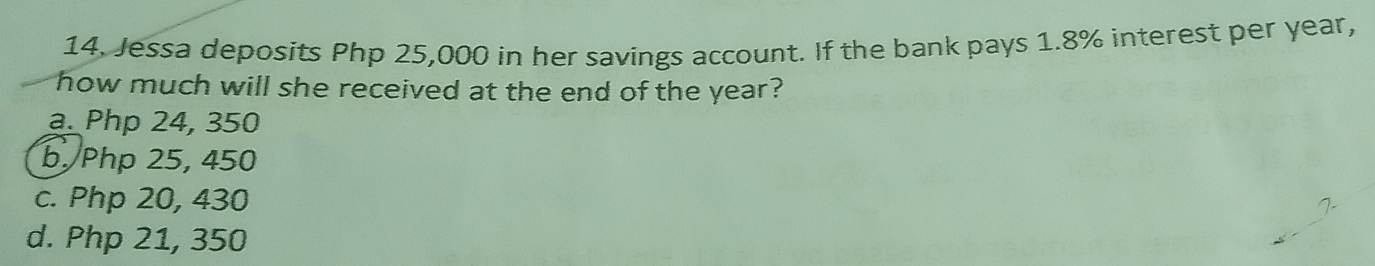 Jessa deposits Php 25,000 in her savings account. If the bank pays 1.8% interest per year,
how much will she received at the end of the year?
a. Php 24, 350
b. Php 25, 450
c. Php 20, 430
d. Php 21, 350