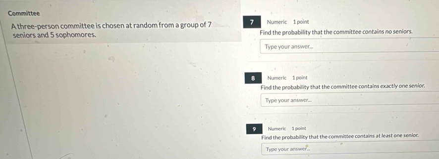 Committee 
A three-person committee is chosen at random from a group of 7 7 Numeric 1 point 
seniors and 5 sophomores. Find the probability that the committee contains no seniors. 
Type your answer... 
8 Numeric 1 point 
Find the probability that the committee contains exactly one senior. 
Type your answer. 
9 Numeric 1 point 
Find the probability that the committee contains at least one senior. 
Type your answer...