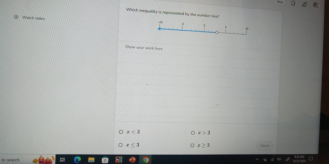 Skip 
Which inequality is represented by the number line? 
Watch video
-10 -5 0 5 10
Show your work here
x<3</tex>
x>3
x≥ 3
x≤ 3 Check 
9:53 AM 
to search 
10/31/2