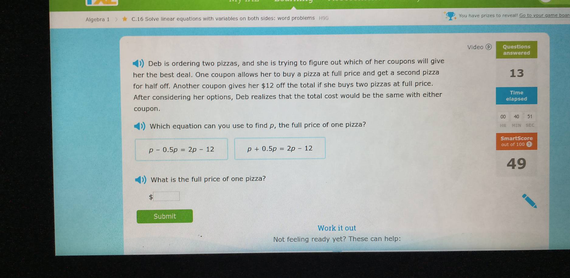 Algebra 1 C.16 Solve linear equations with variables on both sides: word problems H9G You have prizes to reveal! Go to your game boar 
Video ⑥ Questions 
answered 
Deb is ordering two pizzas, and she is trying to figure out which of her coupons will give 
her the best deal. One coupon allows her to buy a pizza at full price and get a second pizza 
13 
for half off. Another coupon gives her $12 off the total if she buys two pizzas at full price. 
After considering her options, Deb realizes that the total cost would be the same with either 
Time 
elapsed 
coupon. 
00 40 51 
Which equation can you use to find p, the full price of one pizza? 
MIN SEC 
SmartScore
p-0.5p=2p-12
p+0.5p=2p-12
out of 100
49. What is the full price of one pizza? 
S 
Submit 
Work it out 
Not feeling ready yet? These can help: