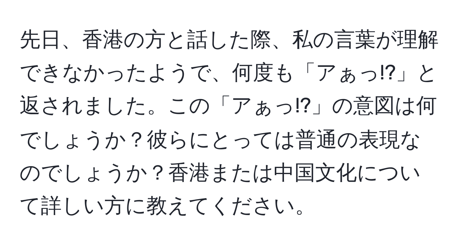 先日、香港の方と話した際、私の言葉が理解できなかったようで、何度も「アぁっ!?」と返されました。この「アぁっ!?」の意図は何でしょうか？彼らにとっては普通の表現なのでしょうか？香港または中国文化について詳しい方に教えてください。