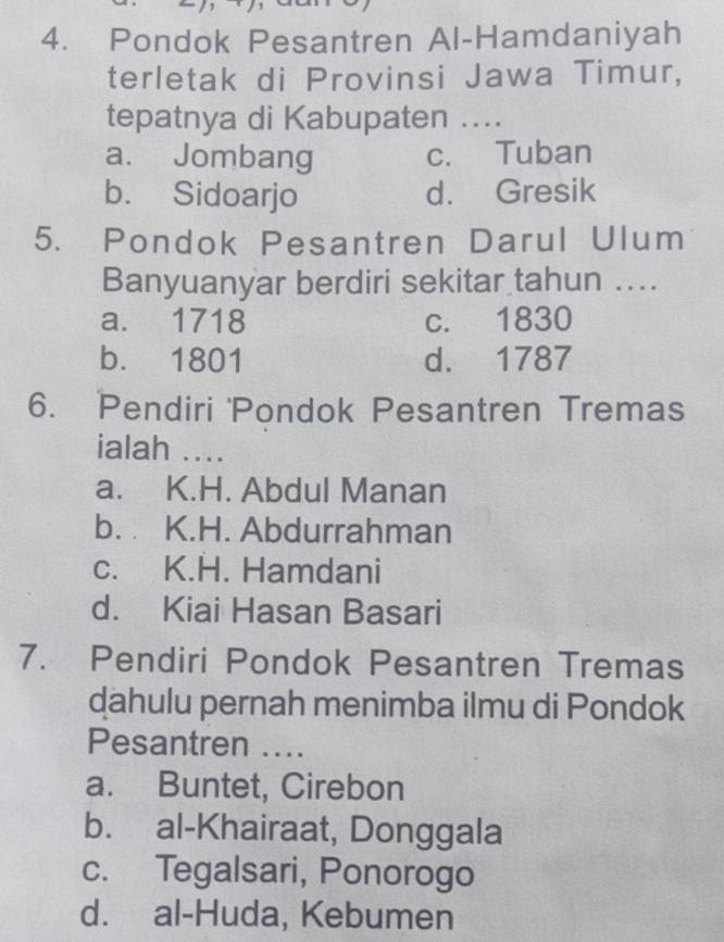 Pondok Pesantren Al-Hamdaniyah
terletak di Provinsi Jawa Timur,
tepatnya di Kabupaten ...
a. Jombang c. Tuban
b. Sidoarjo d. Gresik
5. Pondok Pesantren Darul Ulum
Banyuanyar berdiri sekitar tahun ...
a. 1718 c. 1830
b. 1801 d. 1787
6. Pendiri 'Pondok Pesantren Tremas
ialah ....
a. K.H. Abdul Manan
b. K.H. Abdurrahman
c. K.H. Hamdani
d. Kiai Hasan Basari
7. Pendiri Pondok Pesantren Tremas
dahulu pernah menimba ilmu di Pondok
Pesantren ....
a. Buntet, Cirebon
b. al-Khairaat, Donggala
c. Tegalsari, Ponorogo
d. al-Huda, Kebumen