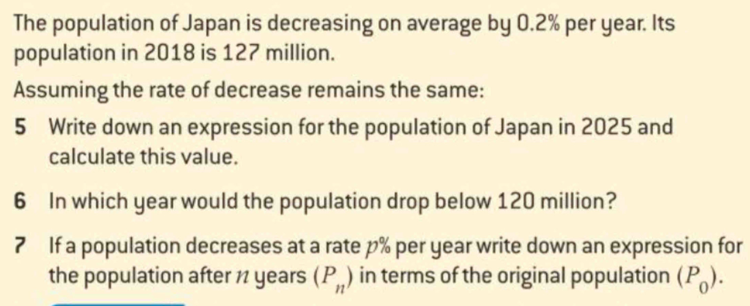 The population of Japan is decreasing on average by 0.2% per year. Its 
population in 2018 is 127 million. 
Assuming the rate of decrease remains the same: 
5 Write down an expression for the population of Japan in 2025 and 
calculate this value. 
6 In which year would the population drop below 120 million? 
7 If a population decreases at a rate p% per year write down an expression for 
the population after 1 years (P_n) in terms of the original population (P_0).