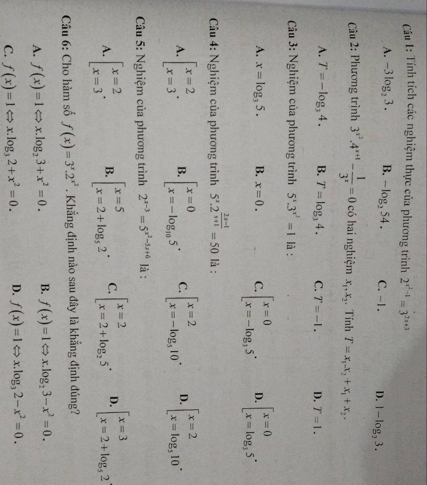 Tính tích các nghiệm thực của phương trình 2^(x^2)-1=3^(2x+3)
A. -3log _23. B. -log _254. C. -1. D. 1-log _23.
Câu 2: Phương trình 3^(x^2).4^(x+1)- 1/3^x =0 có hai nghiệm x_1,x_2. Tính T=x_1.x_2+x_1+x_2.
A. T=-log _34. B. T=log _34. C. T=-1. D. T=1.
Câu 3: Nghiệm của phương trình 5^x.3^(x^2)=1 là :
A. x=log _35. B. x=0. C. beginbmatrix x=0 x=-log _35^.endarray. D. beginbmatrix x=0 x=log _35^(·)endarray.
*  Câu 4: Nghiệm của phương trình 5^x.2^(frac 2x-1)x+1=50 là :
A. beginarrayl x=2 x=3endarray. . beginarrayl x=0 x=-log _105endarray. . C. beginarrayl x=2 x=-log _510endarray. . D. beginarrayl x=2 x=log _510endarray. .
B.
Câu 5: Nghiệm của phương trình 2^(x-3)=5^(x^2)-5x+6 là :
A. beginarrayl x=2 x=3endarray. . beginarrayl x=5 x=2+log _52endarray. . C. beginarrayl x=2 x=2+log _25endarray. . D. beginarrayl x=3 x=2+log _52endarray.
B.
Câu 6: Cho hàm số f(x)=3^x.2^(x^2). Khẳng định nào sau đây là khẳng định đúng?
B.
A. f(x)=1Leftrightarrow x.log _23+x^2=0. f(x)=1Leftrightarrow x.log _23-x^2=0.
C. f(x)=1Leftrightarrow x.log _32+x^2=0.
D. f(x)=1Leftrightarrow x.log _32-x^2=0.