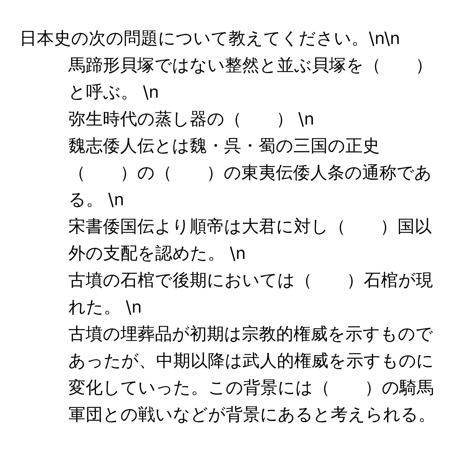 日本史の次の問題について教えてください。nn
1. 馬蹄形貝塚ではない整然と並ぶ貝塚を　　と呼ぶ。  n
2. 弥生時代の蒸し器の　　  n
3. 魏志倭人伝とは魏・呉・蜀の三国の正史　　の　　の東夷伝倭人条の通称である。  n
4. 宋書倭国伝より順帝は大君に対し　　国以外の支配を認めた。  n
5. 古墳の石棺で後期においては　　石棺が現れた。  n
6. 古墳の埋葬品が初期は宗教的権威を示すものであったが、中期以降は武人的権威を示すものに変化していった。この背景には　　の騎馬軍団との戦いなどが背景にあると考えられる。