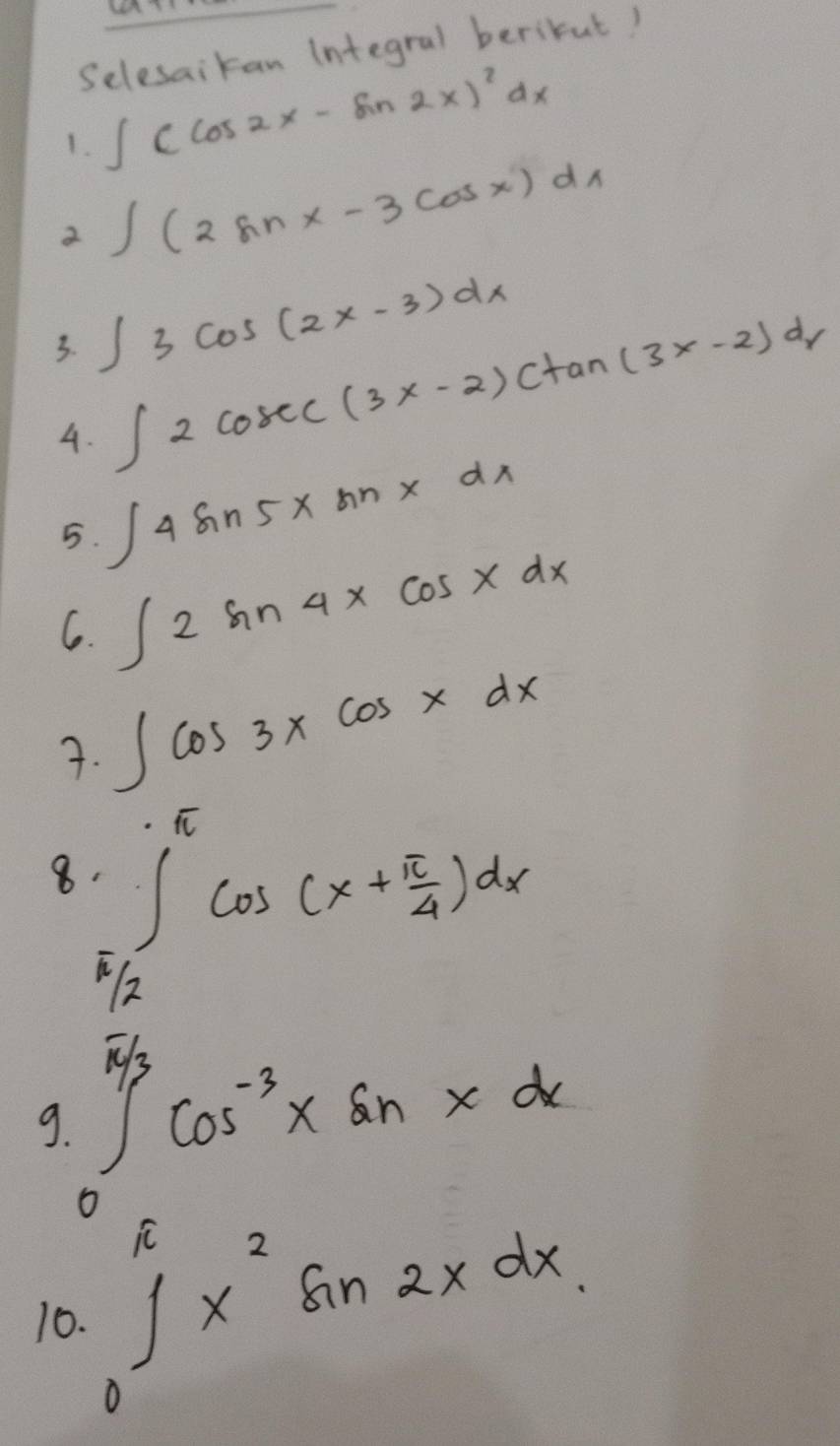 Ln 
Selesaikan integral berikut! 
1. ∈t (cos 2x-sin 2x)^2dx
2 ∈t (2sin x-3cos x)dx
3. ∈t 3cos (2x-3)dx
4. ∈t 2cosec (3x-2)ctan (3x-2)dx
5. ∈t 4sin 5xsin xdx
6. ∈t 2sin 4xcos xdx
7. ∈t cos 3xcos xdx
8 ∈tlimits _ π /12 ^ π /6 cos (x+ π /4 )dx
∈tlimits _0^((frac π)3)cos^(-3)xsin xdx
9. ∈tlimits _0^((π)x^2)sin 2xdx
10.