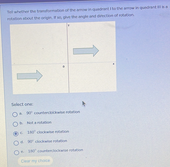 Tell whether the transformation of the arrow in quadrant I to the arrow in quadrant III is a
on about the origin. If so, give the angle and direction of rotation.
Select one:
a. 90° counterclockwise rotation
b. Not a rotation
C. 180° clockwise rotation
d. 90° clockwise rotation
e. 180° counterclockwise rotation
Clear my choice