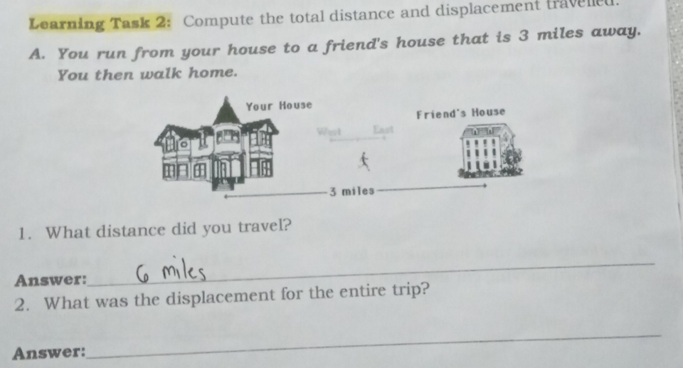 Learning Task 2: Compute the total distance and displacement travelled 
A. You run from your house to a friend's house that is 3 miles away. 
You then walk home. 
1. What distance did you travel? 
Answer: 
_ 
2. What was the displacement for the entire trip? 
Answer: 
_