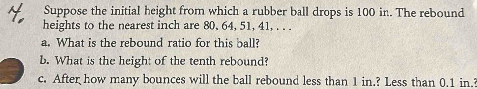 Suppose the initial height from which a rubber ball drops is 100 in. The rebound 
heights to the nearest inch are 80, 64, 51, 41, . . . 
a. What is the rebound ratio for this ball? 
b. What is the height of the tenth rebound? 
c. After how many bounces will the ball rebound less than 1 in.? Less than 0.1 in.?