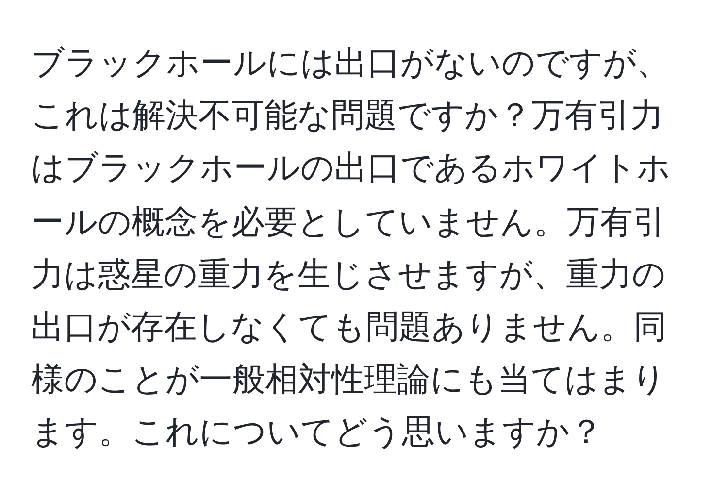 ブラックホールには出口がないのですが、これは解決不可能な問題ですか？万有引力はブラックホールの出口であるホワイトホールの概念を必要としていません。万有引力は惑星の重力を生じさせますが、重力の出口が存在しなくても問題ありません。同様のことが一般相対性理論にも当てはまります。これについてどう思いますか？