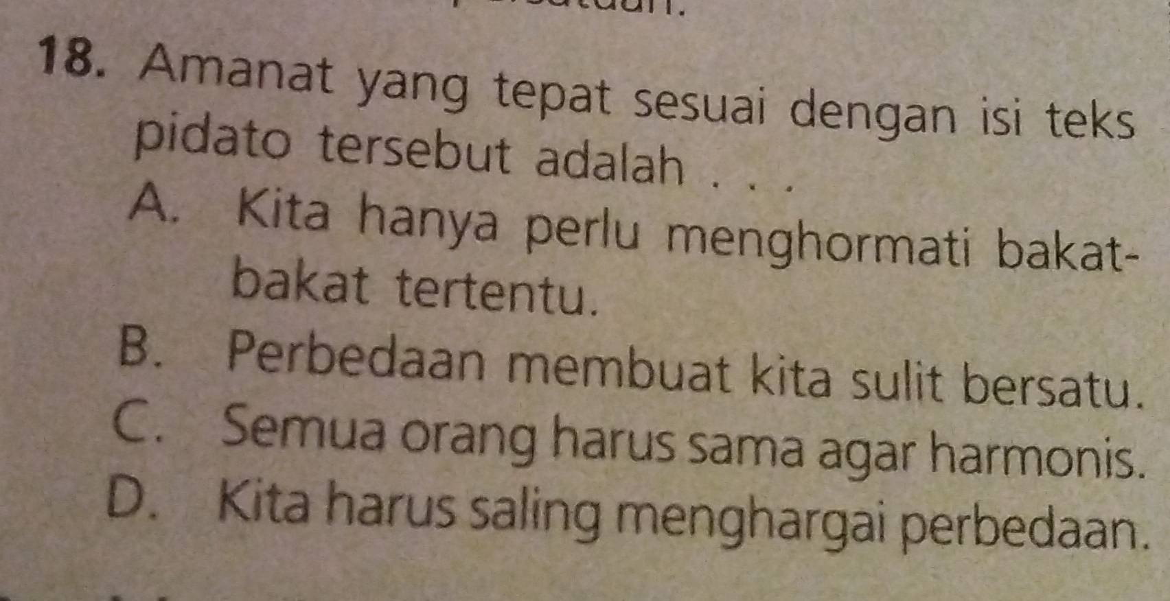 Amanat yang tepat sesuai dengan isi teks
pidato tersebut adalah .
A. Kita hanya perlu menghormati bakat-
bakat tertentu.
B. Perbedaan membuat kita sulit bersatu.
C. Semua orang harus sama agar harmonis.
D. Kita harus saling menghargai perbedaan.