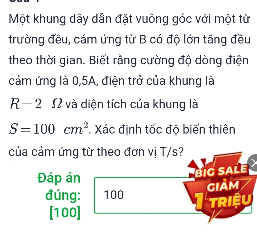 Một khung dây dẫn đặt vuông góc với một từ 
trường đều, cảm ứng từ B có độ lớn tăng đều 
theo thời gian. Biết rằng cường độ dòng điện 
cảm ứng là 0, 5A, điện trở của khung là
R=2 Ω và diện tích của khung là
S=100cm^2. Xác định tốc độ biến thiên 
của cảm ứng từ theo đơn vị T/s? 
Đáp án 
BIGSALE 
GIảM 
đúng: 100
TriềU 
[ 100 ]