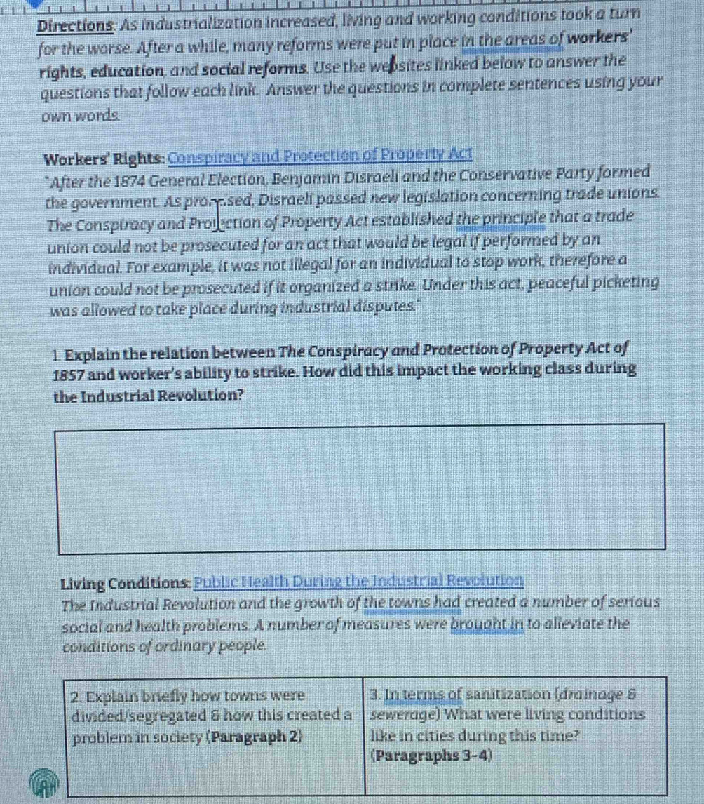 Directions: As industrialization increased, living and working conditions took a turn 
for the worse. After a while, many reforms were put in place in the areas of workers' 
rights, education, and social reforms. Use the wepsites linked below to answer the 
questions that follow each link. Answer the questions in complete sentences using your 
own words. 
Workers' Rights: Conspiracy and Protection of Property Act 
* After the 1874 General Election, Benjamin Disraeli and the Conservative Party formed 
the government. As prompised, Disraeli passed new legislation concerning trade unions. 
The Conspiracy and Projection of Property Act established the principle that a trade 
union could not be prosecuted for an act that would be legal if performed by an 
individual. For example, it was not illegal for an individual to stop work, therefore a 
union could not be prosecuted if it organized a strike. Under this act, peaceful picketing 
was allowed to take place during industrial disputes." 
1. Explain the relation between The Conspiracy and Protection of Property Act of 
1857 and worker's ability to strike. How did this impact the working class during 
the Industrial Revolution? 
Living Conditions: Public Health During the Industrial Revolution 
The Industrial Revolution and the growth of the towns had created a number of serious 
social and health problems. A number of measures were brought in to alleviate the 
conditions of ordinary people.