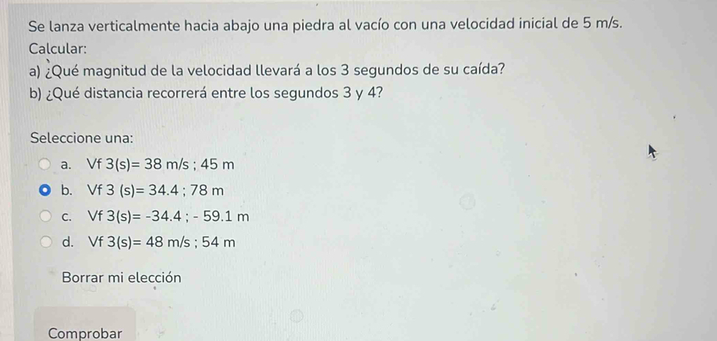 Se lanza verticalmente hacia abajo una piedra al vacío con una velocidad inicial de 5 m/s.
Calcular:
a) ¿Qué magnitud de la velocidad llevará a los 3 segundos de su caída?
b) ¿Qué distancia recorrerá entre los segundos 3 y 4?
Seleccione una:
a. Vf 3(s)=38m/s; 45m
b. Vf3(s)=34.4; 78m
C. Vf3(s)=-34.4;-59.1m
d. Vf3(s)=48m/s; 54m
Borrar mi elección
Comprobar