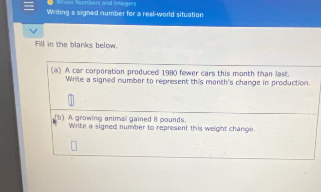 Whole Numbers and Integers 
Writing a signed number for a real-world situation 
Fill in the blanks below. 
(a) A car corporation produced 1980 fewer cars this month than last. 
Write a signed number to represent this month's change in production. 
(b) A growing animal gained 8 pounds. 
Write a signed number to represent this weight change.