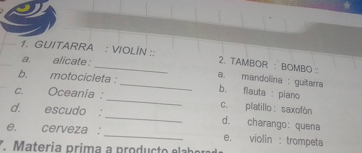 GUITARRA : VIOLÍN :: 2. TAMBOR : BOMBO :: 
a. alicate : 
a. mandolina : guitarra 
_ 
b. motocicleta : _b. flauta : piano 
c. Oceanía : 
c. platillo: saxofón 
d. escudo : _d. charango: quena 
e. cerveza : _e. violín : trompeta 
7. M ateria prima a p rod u c to e ab o a