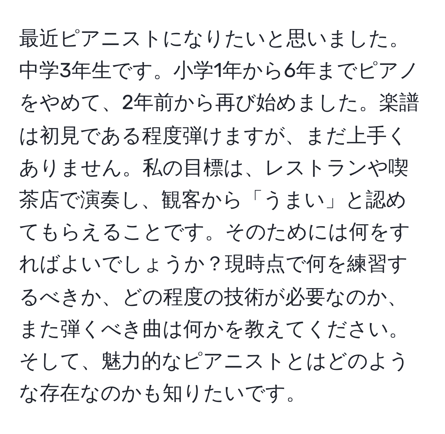 最近ピアニストになりたいと思いました。中学3年生です。小学1年から6年までピアノをやめて、2年前から再び始めました。楽譜は初見である程度弾けますが、まだ上手くありません。私の目標は、レストランや喫茶店で演奏し、観客から「うまい」と認めてもらえることです。そのためには何をすればよいでしょうか？現時点で何を練習するべきか、どの程度の技術が必要なのか、また弾くべき曲は何かを教えてください。そして、魅力的なピアニストとはどのような存在なのかも知りたいです。