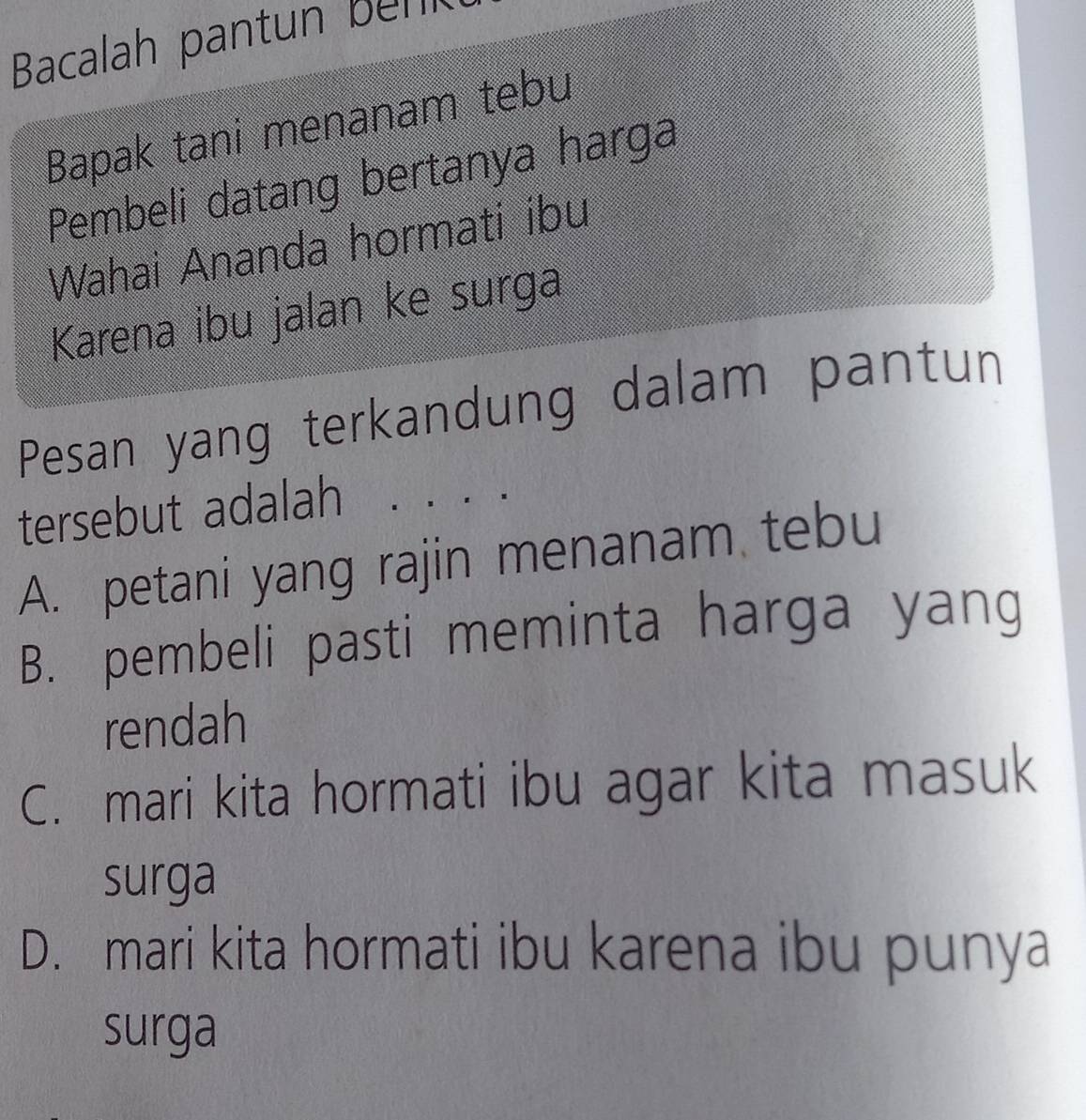 Bacalah pant n bn
Bapak tani menanam tebu
Pembeli datang bertanya harga
Wahai Ananda hormati ibu
Karena ibu jalan ke surga
Pesan yang terkandung dalam pantun
tersebut adalah ·、·.
A. petani yang rajin menanam tebu
B. pembeli pasti meminta harga yang
rendah
C. mari kita hormati ibu agar kita masuk
surga
D. mari kita hormati ibu karena ibu punya
surga